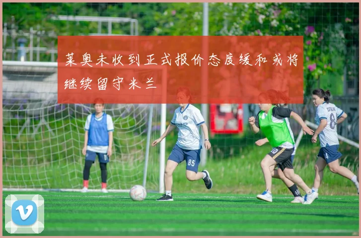 莱奥未收到正式报价态度缓和或将继续留守米兰