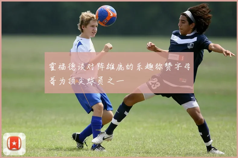 霍福德谈对阵雄鹿的乐趣称赞字母哥为顶尖球员之一