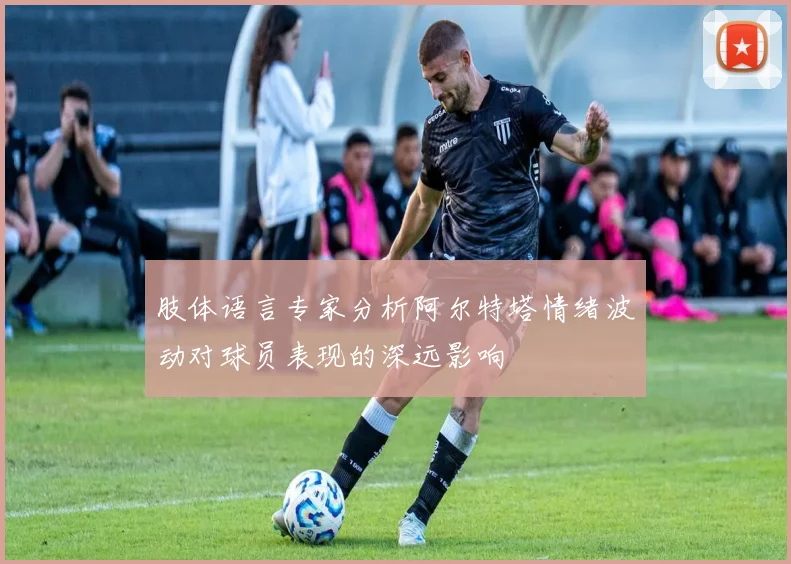 肢体语言专家分析阿尔特塔情绪波动对球员表现的深远影响