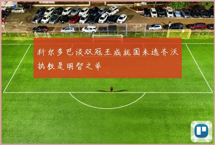 科尔多巴谈双冠王成就国米选齐沃执教是明智之举
