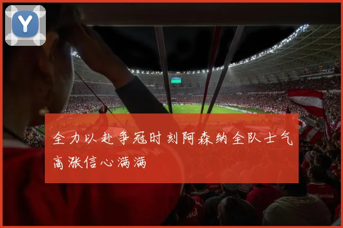 全力以赴争冠时刻阿森纳全队士气高涨信心满满