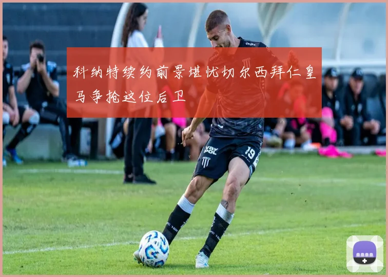 科纳特续约前景堪忧切尔西拜仁皇马争抢这位后卫