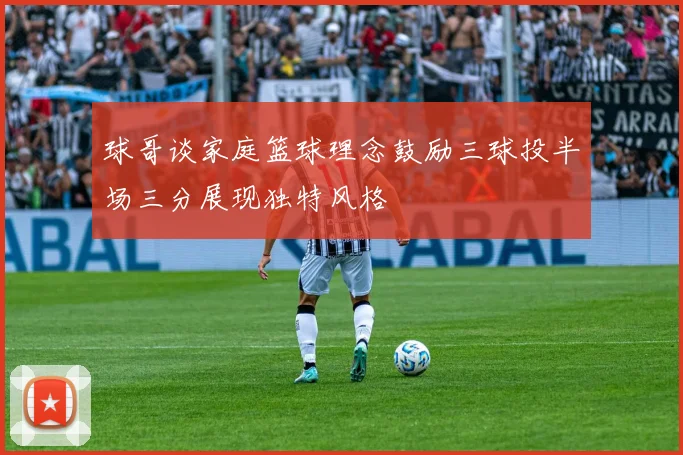 球哥谈家庭篮球理念鼓励三球投半场三分展现独特风格