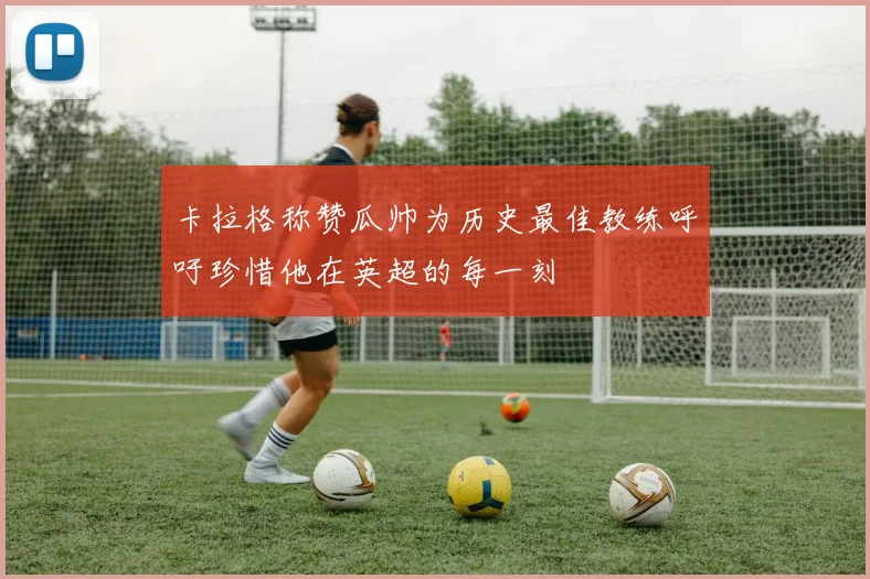 卡拉格称赞瓜帅为历史最佳教练呼吁珍惜他在英超的每一刻