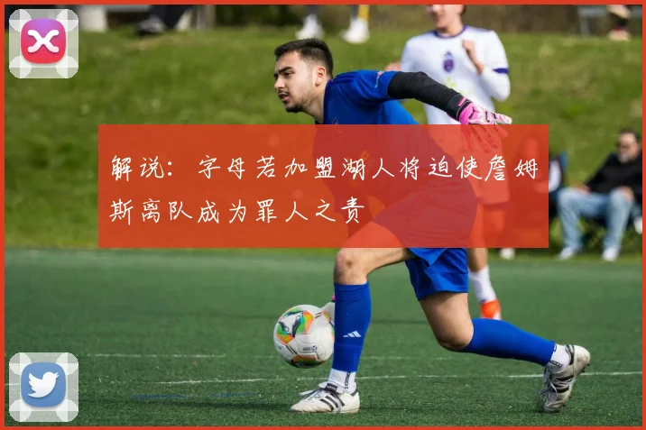 解说：字母若加盟湖人将迫使詹姆斯离队成为罪人之责