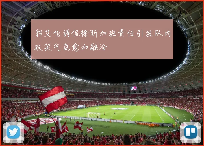 郭艾伦调侃徐昕加班责任引发队内欢笑气氛愈加融洽