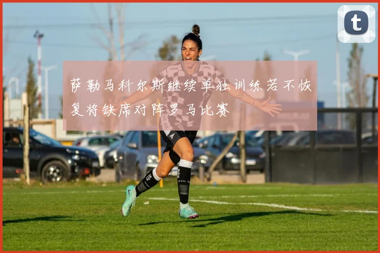 萨勒马科尔斯继续单独训练若不恢复将缺席对阵罗马比赛