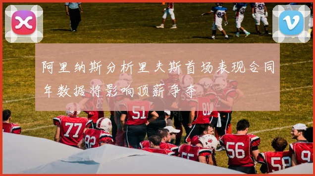 阿里纳斯分析里夫斯首场表现合同年数据将影响顶薪争夺