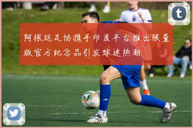 阿根廷足协携手印度平台推出限量版官方纪念品引发球迷热潮