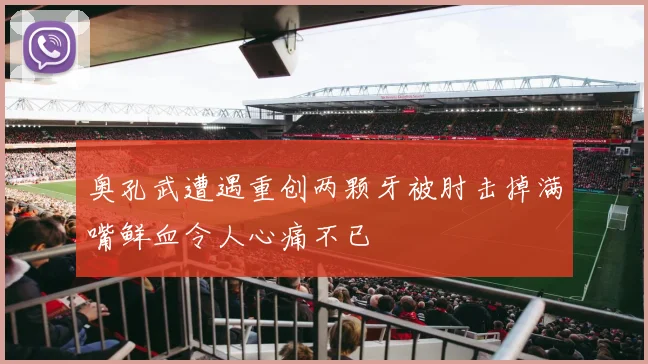 奥孔武遭遇重创两颗牙被肘击掉满嘴鲜血令人心痛不已