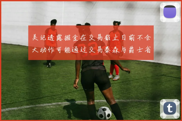 美记透露掘金在交易截止日前不会大动作可能通过交易泰森与爵士省钱