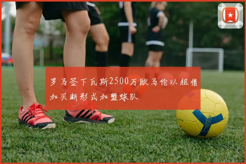 罗马签下瓦斯2500万欧马伦以租借加买断形式加盟球队