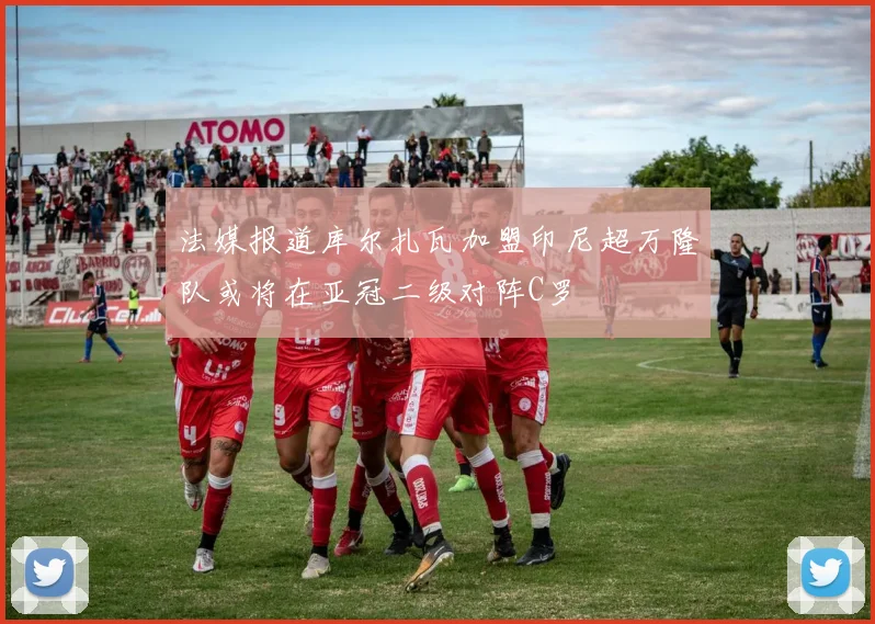 法媒报道库尔扎瓦加盟印尼超万隆队或将在亚冠二级对阵C罗