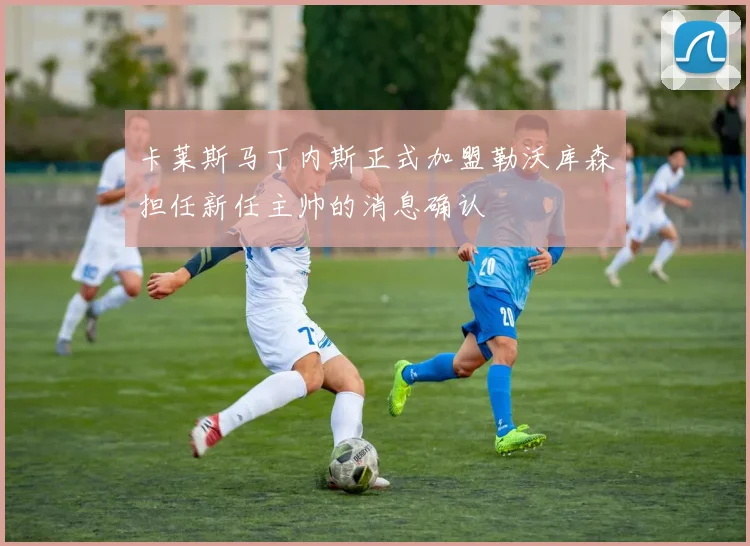 卡莱斯马丁内斯正式加盟勒沃库森担任新任主帅的消息确认