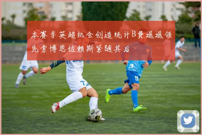 本赛季英超机会创造统计B费遥遥领先索博恩佐赖斯紧随其后