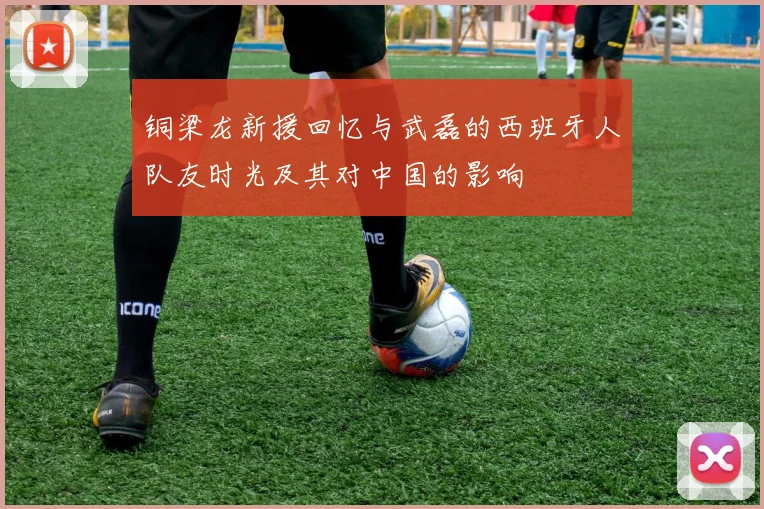 铜梁龙新援回忆与武磊的西班牙人队友时光及其对中国的影响