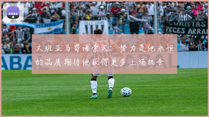 文班亚马寄语索汉：努力是他永恒的品质期待他获得更多上场机会