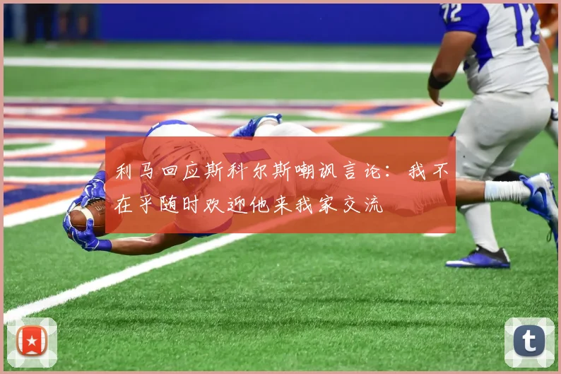 利马回应斯科尔斯嘲讽言论：我不在乎随时欢迎他来我家交流