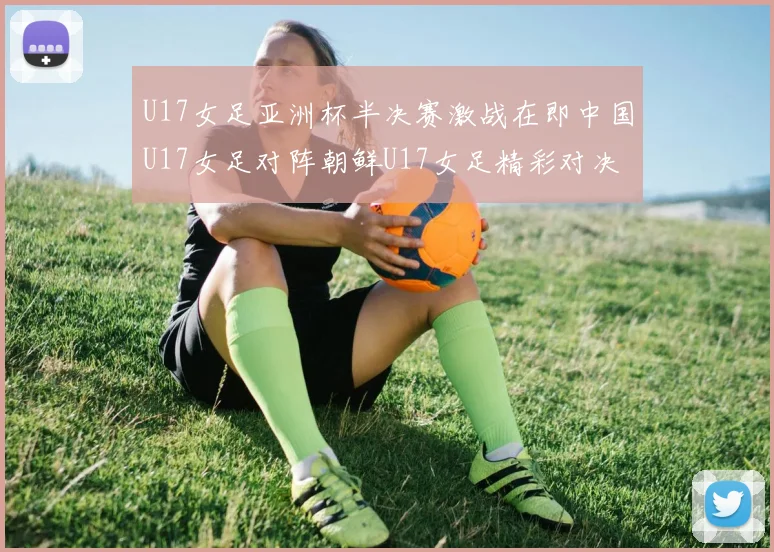 U17女足亚洲杯半决赛激战在即中国U17女足对阵朝鲜U17女足精彩对决即将开启