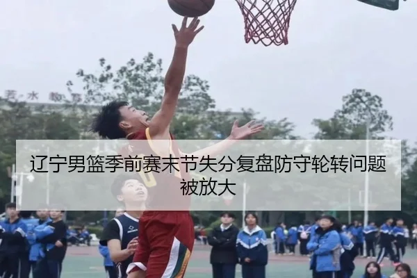 辽宁男篮季前赛末节失分复盘防守轮转问题被放大（jiuyou）